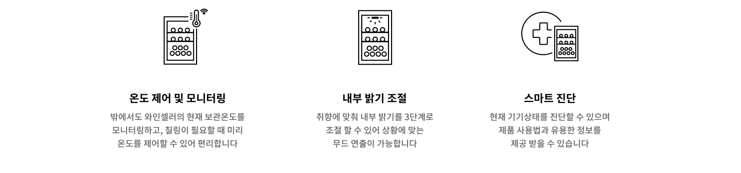 와인셀러의 현재 보관온도를 모니터링하고, 설정이 필요할 때 미리 온도를 제어할 수 있어 편리합니다. 취향에 맞춰 내부 밝기를 3단계로 조절할 수 있어 상황에 맞는 무드 연출이 가능합니다. 현재 기기상태를 진단할 수 있으며 제품 사용법과 유용한 정보를 제공받을 수 있습니다.