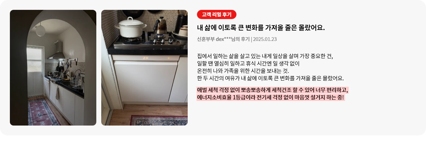 주방 입구에서 바라보는 주방 내부 모습이 담겨 있으며, 깔끔한 베이지 톤의 식기세척기가 가스레인지 하부 빌트인 형태로 설치되어 정면 모습을 보여줍니다. 오른쪽에는 고객 리뷰가 포함되어 있으며, 식기세척기로 인한 삶의 변화를 설명하고 있습니다. 애벌 세척이 필요 없을 만큼 깨끗하게 세척 건조가 가능하고, 에너지소비효율이 1등급으로 전기세 부담 없이 편리하게 사용할 수 있다는 점이 강조되어 있습니다.