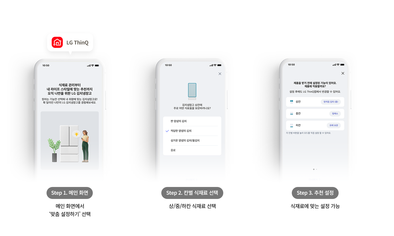 1. Step 1. 메인 화면 하단 설명: 메인 화면에서 ‘맞춤 설정하기’ 선택 스마트폰 화면 내용: 중앙 문구: 식재료 관리부터 내 라이프 스타일에 맞는 추천까지 오직 나만의 위한 LG 김치냉장고 상세 문구: 원하는 기능만 선택해 내 취향에 맞는 김치냉장고로! 확 달라진 나만의 LG 김치냉장고를 경험해보세요. 이미지 요소: 냉장고 앞에 서서 스마트폰을 확인하고 있는 여성의 일러스트가 포함되어 있습니다. 2. Step 2. 칸별 식재료 선택 하단 설명: 상/중/하칸 식재료 선택 스마트폰 화면 내용: 상단 질문: 김치냉장고 상칸에 주로 어떤 식료품을 보관하나요? 선택 리스트: 짠 양념의 김치, 적당한 양념의 김치 (체크 표시됨), 싱거운 양념의 김치/물김치, 음료 3. Step 3. 추천 설정 하단 설명: 식재료에 맞는 설정 가능 스마트폰 화면 내용: 중앙 문구: 제품을 받기 전에 설정된 기능이 있어요. 제품에 적용할까요? 상세 문구: 설정 후에도 LG ThinQ 앱에서 변경할 수 있어요. 추천 결과 리스트: 상칸: 맛지킴 김치 (중) 중칸: 잎채소 하칸: 오래 보관 하단 안내: 각 칸별 버튼을 눌러 모드를 직접 설정할 수 있어요.